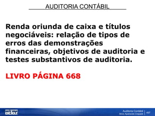 AUDITORIA CONTÁBIL
Auditoria Contábil
Silvio Aparecido Crepaldi
497
Renda oriunda de caixa e títulos
negociáveis: relação de tipos de
erros das demonstrações
financeiras, objetivos de auditoria e
testes substantivos de auditoria.
LIVRO PÁGINA 668
 