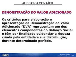AUDITORIA CONTÁBIL
Auditoria Contábil
Silvio Aparecido Crepaldi
498
Os critérios para elaboração e
apresentação da Demonstração do Valor
Adicionado (DVA) representam um dos
elementos componentes do Balanço Social
e têm por finalidade evidenciar a riqueza
criada pela entidade e sua distribuição,
durante determinado período.
 
