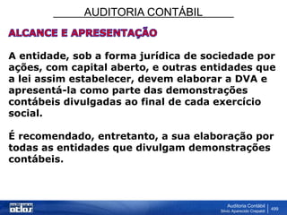 AUDITORIA CONTÁBIL
Auditoria Contábil
Silvio Aparecido Crepaldi
499
A entidade, sob a forma jurídica de sociedade por
ações, com capital aberto, e outras entidades que
a lei assim estabelecer, devem elaborar a DVA e
apresentá-la como parte das demonstrações
contábeis divulgadas ao final de cada exercício
social.
É recomendado, entretanto, a sua elaboração por
todas as entidades que divulgam demonstrações
contábeis.
 