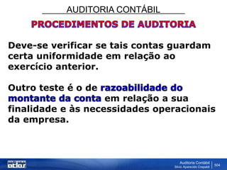 AUDITORIA CONTÁBIL
Auditoria Contábil
Silvio Aparecido Crepaldi
504
Deve-se verificar se tais contas guardam
certa uniformidade em relação ao
exercício anterior.
Outro teste é o de
em relação a sua
finalidade e às necessidades operacionais
da empresa.
 