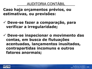 AUDITORIA CONTÁBIL
Auditoria Contábil
Silvio Aparecido Crepaldi
505
Caso haja orçamentos prévios, ou
estimativas, ou previsões:
 Deve-se fazer a comparação, para
verificar a irregularidade;
 Deve-se inspecionar o movimento das
contas, em busca de flutuações
acentuadas, lançamentos inusitados,
contrapartidas incomuns e outros
fatores anormais;
 