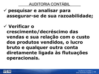 AUDITORIA CONTÁBIL
Auditoria Contábil
Silvio Aparecido Crepaldi
506
 pesquisar e analisar para
assegurar-se de sua razoabilidade;
 Verificar o
crescimento/decréscimo das
vendas e sua relação com o custo
dos produtos vendidos, o lucro
bruto e qualquer outra conta
diretamente ligada às flutuações
operacionais.
 