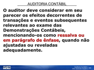 AUDITORIA CONTÁBIL
Auditoria Contábil
Silvio Aparecido Crepaldi
509
O auditor deve considerar em seu
parecer os efeitos decorrentes de
transações e eventos subsequentes
relevantes ao exame das
Demonstrações Contábeis,
mencionando-os como ressalva ou
em parágrafo de ênfase, quando não
ajustadas ou reveladas
adequadamente.
 