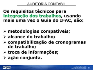 AUDITORIA CONTÁBIL
Auditoria Contábil
Silvio Aparecido Crepaldi
51
Os requisitos técnicos para
integração dos trabalhos, usando
mais uma vez o Guia do IFAC, são:
 metodologias compatíveis;
 alcance do trabalho;
 compatibilização de cronogramas
de trabalho;
 troca de informações;
 ação conjunta.
 