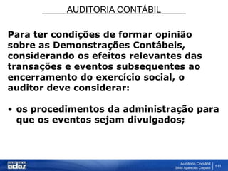 AUDITORIA CONTÁBIL
Auditoria Contábil
Silvio Aparecido Crepaldi
511
Para ter condições de formar opinião
sobre as Demonstrações Contábeis,
considerando os efeitos relevantes das
transações e eventos subsequentes ao
encerramento do exercício social, o
auditor deve considerar:
• os procedimentos da administração para
que os eventos sejam divulgados;
 