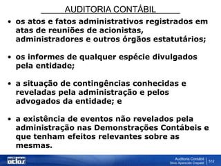AUDITORIA CONTÁBIL
Auditoria Contábil
Silvio Aparecido Crepaldi
512
• os atos e fatos administrativos registrados em
atas de reuniões de acionistas,
administradores e outros órgãos estatutários;
• os informes de qualquer espécie divulgados
pela entidade;
• a situação de contingências conhecidas e
reveladas pela administração e pelos
advogados da entidade; e
• a existência de eventos não revelados pela
administração nas Demonstrações Contábeis e
que tenham efeitos relevantes sobre as
mesmas.
 