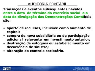 AUDITORIA CONTÁBIL
Auditoria Contábil
Silvio Aparecido Crepaldi
514
Transações e eventos subsequentes havidos
entre a data de término do exercício social e a
data da divulgação das Demonstrações Contábeis
são:
• aporte de recursos, inclusive como aumento de
capital;
• compra de nova subsidiária ou de participação
adicional relevante em investimento anterior;
• destruição de estoques ou estabelecimento em
decorrência de sinistro;
• alteração do controle societário.
 