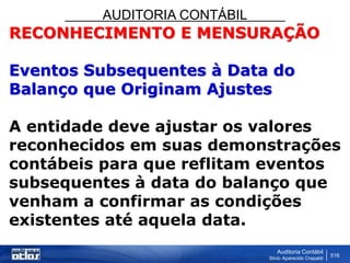 AUDITORIA CONTÁBIL
Auditoria Contábil
Silvio Aparecido Crepaldi
516
RECONHECIMENTO E MENSURAÇÃO
Eventos Subsequentes à Data do
Balanço que Originam Ajustes
A entidade deve ajustar os valores
reconhecidos em suas demonstrações
contábeis para que reflitam eventos
subsequentes à data do balanço que
venham a confirmar as condições
existentes até aquela data.
 
