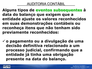AUDITORIA CONTÁBIL
Auditoria Contábil
Silvio Aparecido Crepaldi
517
Alguns tipos de eventos subsequentes à
data do balanço que exigem que a
entidade ajuste os valores reconhecidos
em suas demonstrações contábeis ou
reconheça itens que não tenham sido
previamente reconhecidos:
 o pagamento ou a divulgação de uma
decisão definitiva relacionado a um
processo judicial, confirmando que a
entidade já tinha uma obrigação
presente na data do balanço.
 