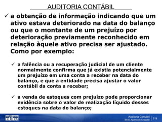 AUDITORIA CONTÁBIL
Auditoria Contábil
Silvio Aparecido Crepaldi
518
 a obtenção de informação indicando que um
ativo estava deteriorado na data do balanço
ou que o montante de um prejuízo por
deterioração previamente reconhecido em
relação àquele ativo precisa ser ajustado.
Como por exemplo:
 a falência ou a recuperação judicial de um cliente
normalmente confirma que já existia potencialmente
um prejuízo em uma conta a receber na data do
balanço, e que a entidade precisa ajustar o valor
contábil da conta a receber;
 a venda de estoques com prejuízo pode proporcionar
evidência sobre o valor de realização líquido desses
estoques na data do balanço;
 