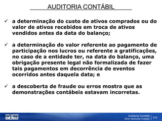 AUDITORIA CONTÁBIL
Auditoria Contábil
Silvio Aparecido Crepaldi
519
 a determinação do custo de ativos comprados ou do
valor de ativos recebidos em troca de ativos
vendidos antes da data do balanço;
 a determinação do valor referente ao pagamento de
participação nos lucros ou referente a gratificações,
no caso de a entidade ter, na data do balanço, uma
obrigação presente legal não formalizada de fazer
tais pagamentos em decorrência de eventos
ocorridos antes daquela data; e
 a descoberta de fraude ou erros mostra que as
demonstrações contábeis estavam incorretas.
 
