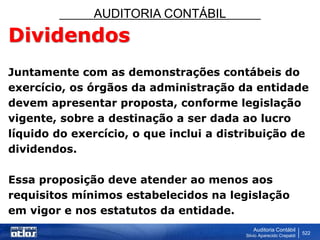 AUDITORIA CONTÁBIL
Auditoria Contábil
Silvio Aparecido Crepaldi
522
Dividendos
Juntamente com as demonstrações contábeis do
exercício, os órgãos da administração da entidade
devem apresentar proposta, conforme legislação
vigente, sobre a destinação a ser dada ao lucro
líquido do exercício, o que inclui a distribuição de
dividendos.
Essa proposição deve atender ao menos aos
requisitos mínimos estabelecidos na legislação
em vigor e nos estatutos da entidade.
 