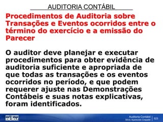 AUDITORIA CONTÁBIL
Auditoria Contábil
Silvio Aparecido Crepaldi
523
Procedimentos de Auditoria sobre
Transações e Eventos ocorridos entre o
término do exercício e a emissão do
Parecer
O auditor deve planejar e executar
procedimentos para obter evidência de
auditoria suficiente e apropriada de
que todas as transações e os eventos
ocorridos no período, e que podem
requerer ajuste nas Demonstrações
Contábeis e suas notas explicativas,
foram identificados.
 