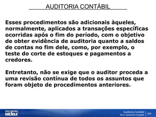 AUDITORIA CONTÁBIL
Auditoria Contábil
Silvio Aparecido Crepaldi
524
Esses procedimentos são adicionais àqueles,
normalmente, aplicados a transações específicas
ocorridas após o fim do período, com o objetivo
de obter evidência de auditoria quanto a saldos
de contas no fim dele, como, por exemplo, o
teste do corte de estoques e pagamentos a
credores.
Entretanto, não se exige que o auditor proceda a
uma revisão contínua de todos os assuntos que
foram objeto de procedimentos anteriores.
 