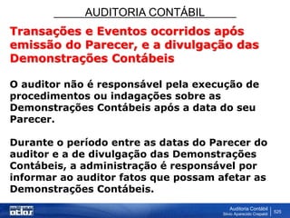 AUDITORIA CONTÁBIL
Auditoria Contábil
Silvio Aparecido Crepaldi
525
Transações e Eventos ocorridos após
emissão do Parecer, e a divulgação das
Demonstrações Contábeis
O auditor não é responsável pela execução de
procedimentos ou indagações sobre as
Demonstrações Contábeis após a data do seu
Parecer.
Durante o período entre as datas do Parecer do
auditor e a de divulgação das Demonstrações
Contábeis, a administração é responsável por
informar ao auditor fatos que possam afetar as
Demonstrações Contábeis.
 