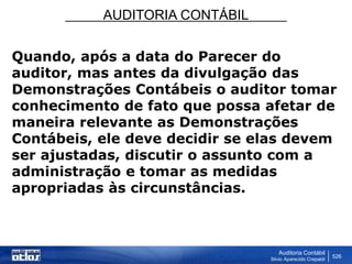 AUDITORIA CONTÁBIL
Auditoria Contábil
Silvio Aparecido Crepaldi
526
Quando, após a data do Parecer do
auditor, mas antes da divulgação das
Demonstrações Contábeis o auditor tomar
conhecimento de fato que possa afetar de
maneira relevante as Demonstrações
Contábeis, ele deve decidir se elas devem
ser ajustadas, discutir o assunto com a
administração e tomar as medidas
apropriadas às circunstâncias.
 