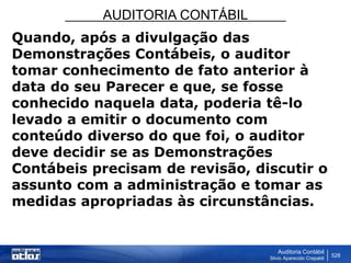 AUDITORIA CONTÁBIL
Auditoria Contábil
Silvio Aparecido Crepaldi
528
Quando, após a divulgação das
Demonstrações Contábeis, o auditor
tomar conhecimento de fato anterior à
data do seu Parecer e que, se fosse
conhecido naquela data, poderia tê-lo
levado a emitir o documento com
conteúdo diverso do que foi, o auditor
deve decidir se as Demonstrações
Contábeis precisam de revisão, discutir o
assunto com a administração e tomar as
medidas apropriadas às circunstâncias.
 