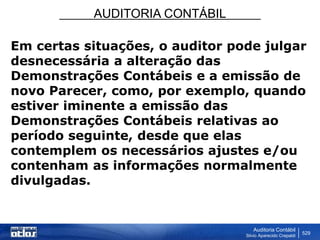AUDITORIA CONTÁBIL
Auditoria Contábil
Silvio Aparecido Crepaldi
529
Em certas situações, o auditor pode julgar
desnecessária a alteração das
Demonstrações Contábeis e a emissão de
novo Parecer, como, por exemplo, quando
estiver iminente a emissão das
Demonstrações Contábeis relativas ao
período seguinte, desde que elas
contemplem os necessários ajustes e/ou
contenham as informações normalmente
divulgadas.
 
