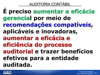 AUDITORIA CONTÁBIL
Auditoria Contábil
Silvio Aparecido Crepaldi
53
É preciso aumentar a eficácia
gerencial por meio de
recomendações compatíveis,
aplicáveis e inovadoras,
aumentar a eficácia e
eficiência do processo
auditorial e trazer benefícios
efetivos para a entidade
auditada.
 