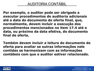 AUDITORIA CONTÁBIL
Auditoria Contábil
Silvio Aparecido Crepaldi
531
Por exemplo, o auditor pode ser obrigado a
executar procedimentos de auditoria adicionais
até a data do documento de oferta final, que,
normalmente, devem incluir a execução dos
procedimentos mencionados no item 17.4 até a
data, ou próximo da data efetiva, do documento
final de oferta.
Também devem incluir a leitura do documento de
oferta para avaliar se outras informações nele
contidas se harmonizam com as informações
contábeis com que o auditor estiver relacionado.
 