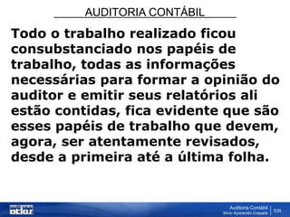 AUDITORIA CONTÁBIL
Auditoria Contábil
Silvio Aparecido Crepaldi
535
Todo o trabalho realizado ficou
consubstanciado nos papéis de
trabalho, todas as informações
necessárias para formar a opinião do
auditor e emitir seus relatórios ali
estão contidas, fica evidente que são
esses papéis de trabalho que devem,
agora, ser atentamente revisados,
desde a primeira até a última folha.
 