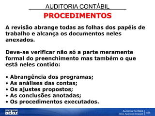 AUDITORIA CONTÁBIL
Auditoria Contábil
Silvio Aparecido Crepaldi
536
PROCEDIMENTOS
A revisão abrange todas as folhas dos papéis de
trabalho e alcança os documentos neles
anexados.
Deve-se verificar não só a parte meramente
formal do preenchimento mas também o que
está neles contido:
• Abrangência dos programas;
• As análises das contas;
• Os ajustes propostos;
• As conclusões anotadas;
• Os procedimentos executados.
 