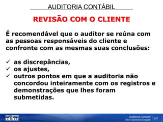 AUDITORIA CONTÁBIL
Auditoria Contábil
Silvio Aparecido Crepaldi
537
REVISÃO COM O CLIENTE
É recomendável que o auditor se reúna com
as pessoas responsáveis do cliente e
confronte com as mesmas suas conclusões:
 as discrepâncias,
 os ajustes,
 outros pontos em que a auditoria não
concordou inteiramente com os registros e
demonstrações que lhes foram
submetidas.
 