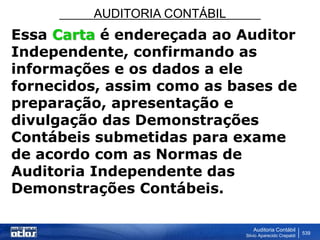 AUDITORIA CONTÁBIL
Auditoria Contábil
Silvio Aparecido Crepaldi
539
Essa Carta é endereçada ao Auditor
Independente, confirmando as
informações e os dados a ele
fornecidos, assim como as bases de
preparação, apresentação e
divulgação das Demonstrações
Contábeis submetidas para exame
de acordo com as Normas de
Auditoria Independente das
Demonstrações Contábeis.
 