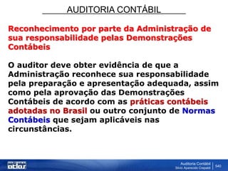 AUDITORIA CONTÁBIL
Auditoria Contábil
Silvio Aparecido Crepaldi
540
Reconhecimento por parte da Administração de
sua responsabilidade pelas Demonstrações
Contábeis
O auditor deve obter evidência de que a
Administração reconhece sua responsabilidade
pela preparação e apresentação adequada, assim
como pela aprovação das Demonstrações
Contábeis de acordo com as práticas contábeis
adotadas no Brasil ou outro conjunto de Normas
Contábeis que sejam aplicáveis nas
circunstâncias.
 