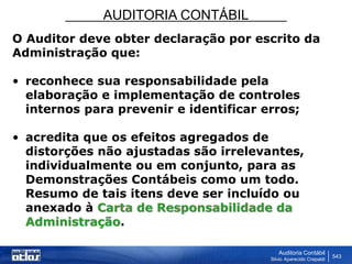 AUDITORIA CONTÁBIL
Auditoria Contábil
Silvio Aparecido Crepaldi
543
O Auditor deve obter declaração por escrito da
Administração que:
• reconhece sua responsabilidade pela
elaboração e implementação de controles
internos para prevenir e identificar erros;
• acredita que os efeitos agregados de
distorções não ajustadas são irrelevantes,
individualmente ou em conjunto, para as
Demonstrações Contábeis como um todo.
Resumo de tais itens deve ser incluído ou
anexado à Carta de Responsabilidade da
Administração.
 
