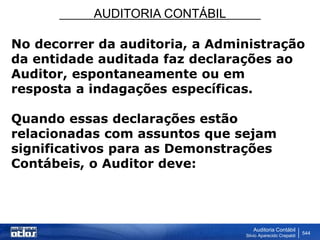 AUDITORIA CONTÁBIL
Auditoria Contábil
Silvio Aparecido Crepaldi
544
No decorrer da auditoria, a Administração
da entidade auditada faz declarações ao
Auditor, espontaneamente ou em
resposta a indagações específicas.
Quando essas declarações estão
relacionadas com assuntos que sejam
significativos para as Demonstrações
Contábeis, o Auditor deve:
 
