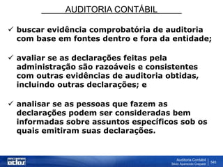 AUDITORIA CONTÁBIL
Auditoria Contábil
Silvio Aparecido Crepaldi
545
 buscar evidência comprobatória de auditoria
com base em fontes dentro e fora da entidade;
 avaliar se as declarações feitas pela
administração são razoáveis e consistentes
com outras evidências de auditoria obtidas,
incluindo outras declarações; e
 analisar se as pessoas que fazem as
declarações podem ser consideradas bem
informadas sobre assuntos específicos sob os
quais emitiram suas declarações.
 