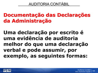 AUDITORIA CONTÁBIL
Auditoria Contábil
Silvio Aparecido Crepaldi
546
Documentação das Declarações
da Administração
Uma declaração por escrito é
uma evidência de auditoria
melhor do que uma declaração
verbal e pode assumir, por
exemplo, as seguintes formas:
 