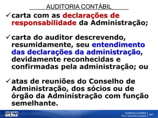 AUDITORIA CONTÁBIL
Auditoria Contábil
Silvio Aparecido Crepaldi
547
carta com as declarações de
responsabilidade da Administração;
carta do auditor descrevendo,
resumidamente, seu entendimento
das declarações da administração,
devidamente reconhecidas e
confirmadas pela administração; ou
atas de reuniões do Conselho de
Administração, dos sócios ou de
órgão da Administração com função
semelhante.
 