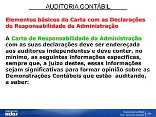 AUDITORIA CONTÁBIL
Auditoria Contábil
Silvio Aparecido Crepaldi
548
Elementos básicos da Carta com as Declarações
de Responsabilidade da Administração
A Carta de Responsabilidade da Administração
com as suas declarações deve ser endereçada
aos auditores independentes e deve conter, no
mínimo, as seguintes informações específicas,
sempre que, a juízo destes, essas informações
sejam significativas para formar opinião sobre as
Demonstrações Contábeis que estão auditando,
a saber:
 