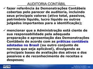 AUDITORIA CONTÁBIL
Auditoria Contábil
Silvio Aparecido Crepaldi
549
 fazer referência às Demonstrações Contábeis
cobertas pelo parecer de auditoria, incluindo
seus principais valores (ativo total, passivos,
patrimônio líquido, lucro líquido ou outros
julgados importantes para a identificação);
 mencionar que a Administração está ciente de
sua responsabilidade pela adequada
preparação e apresentação das Demonstrações
Contábeis de acordo com as práticas contábeis
adotadas no Brasil (ou outro conjunto de
normas que seja aplicável), divulgando as
principais bases de avaliação dos ativos e dos
passivos e de reconhecimento de receitas e
despesas;
 