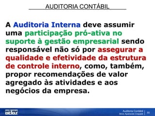 AUDITORIA CONTÁBIL
Auditoria Contábil
Silvio Aparecido Crepaldi
55
A Auditoria Interna deve assumir
uma participação pró-ativa no
suporte à gestão empresarial sendo
responsável não só por assegurar a
qualidade e efetividade da estrutura
de controle interno, como, também,
propor recomendações de valor
agregado às atividades e aos
negócios da empresa.
 