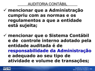 AUDITORIA CONTÁBIL
Auditoria Contábil
Silvio Aparecido Crepaldi
550
 mencionar que a Administração
cumpriu com as normas e os
regulamentos a que a entidade
está sujeita;
 mencionar que o Sistema Contábil
e de controle interno adotado pela
entidade auditada é de
responsabilidade da Administração
e adequado ao seu tipo de
atividade e volume de transações;
 