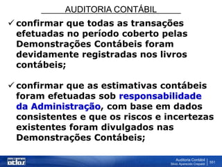AUDITORIA CONTÁBIL
Auditoria Contábil
Silvio Aparecido Crepaldi
551
 confirmar que todas as transações
efetuadas no período coberto pelas
Demonstrações Contábeis foram
devidamente registradas nos livros
contábeis;
 confirmar que as estimativas contábeis
foram efetuadas sob responsabilidade
da Administração, com base em dados
consistentes e que os riscos e incertezas
existentes foram divulgados nas
Demonstrações Contábeis;
 