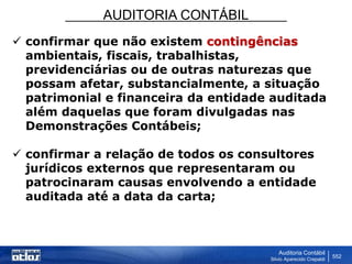 AUDITORIA CONTÁBIL
Auditoria Contábil
Silvio Aparecido Crepaldi
552
 confirmar que não existem contingências
ambientais, fiscais, trabalhistas,
previdenciárias ou de outras naturezas que
possam afetar, substancialmente, a situação
patrimonial e financeira da entidade auditada
além daquelas que foram divulgadas nas
Demonstrações Contábeis;
 confirmar a relação de todos os consultores
jurídicos externos que representaram ou
patrocinaram causas envolvendo a entidade
auditada até a data da carta;
 