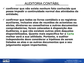 AUDITORIA CONTÁBIL
Auditoria Contábil
Silvio Aparecido Crepaldi
553
 confirmar que não existe nenhum fato conhecido que
possa impedir a continuidade normal das atividades da
entidade;
 confirmar que todos os livros contábeis e os registros
auxiliares, inclusive atas de reuniões de acionistas ou
sócios, diretores ou conselheiros e outros documentos
comprobatórios, foram colocados à disposição dos
Auditores, e que não existem outros além daqueles
disponibilizados. Quanto mais específica for a Carta
melhor será a sua utilidade. Portanto, o auditor
independente deve considerar a hipótese de serem
listados as atas e os outros documentos que a seu
julgamento sejam importantes;
 