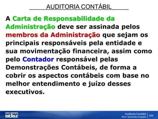 AUDITORIA CONTÁBIL
Auditoria Contábil
Silvio Aparecido Crepaldi
554
A Carta de Responsabilidade da
Administração deve ser assinada pelos
membros da Administração que sejam os
principais responsáveis pela entidade e
sua movimentação financeira, assim como
pelo Contador responsável pelas
Demonstrações Contábeis, de forma a
cobrir os aspectos contábeis com base no
melhor entendimento e juízo desses
executivos.
 