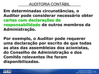 AUDITORIA CONTÁBIL
Auditoria Contábil
Silvio Aparecido Crepaldi
555
Em determinadas circunstâncias, o
Auditor pode considerar necessário obter
cartas com declarações de
responsabilidade de outros membros da
Administração.
Por exemplo, o Auditor pode requerer
uma declaração por escrito de que todas
as atas das assembleias dos acionistas,
do Conselho de Administração e dos
Comitês relevantes lhe foram
disponibilizadas.
 