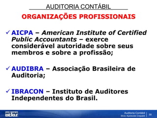 AUDITORIA CONTÁBIL
Auditoria Contábil
Silvio Aparecido Crepaldi
58
ORGANIZAÇÕES PROFISSIONAIS
 AICPA – American Institute of Certified
Public Accountants – exerce
considerável autoridade sobre seus
membros e sobre a profissão;
 AUDIBRA – Associação Brasileira de
Auditoria;
 IBRACON – Instituto de Auditores
Independentes do Brasil.
 