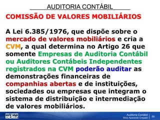 AUDITORIA CONTÁBIL
Auditoria Contábil
Silvio Aparecido Crepaldi
59
COMISSÃO DE VALORES MOBILIÁRIOS
A Lei 6.385/1976, que dispõe sobre o
mercado de valores mobiliários e cria a
CVM, a qual determina no Artigo 26 que
somente Empresas de Auditoria Contábil
ou Auditores Contábeis Independentes
registrados na CVM poderão auditar as
demonstrações financeiras de
companhias abertas e de instituições,
sociedades ou empresas que integram o
sistema de distribuição e intermediação
de valores mobiliários.
 