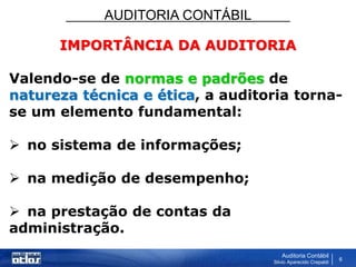 AUDITORIA CONTÁBIL
Auditoria Contábil
Silvio Aparecido Crepaldi
6
IMPORTÂNCIA DA AUDITORIA
Valendo-se de normas e padrões de
natureza técnica e ética, a auditoria torna-
se um elemento fundamental:
 no sistema de informações;
 na medição de desempenho;
 na prestação de contas da
administração.
 