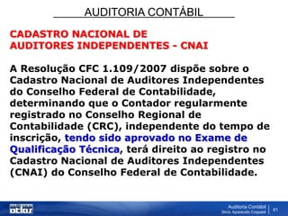 AUDITORIA CONTÁBIL
Auditoria Contábil
Silvio Aparecido Crepaldi
61
CADASTRO NACIONAL DE
AUDITORES INDEPENDENTES - CNAI
A Resolução CFC 1.109/2007 dispõe sobre o
Cadastro Nacional de Auditores Independentes
do Conselho Federal de Contabilidade,
determinando que o Contador regularmente
registrado no Conselho Regional de
Contabilidade (CRC), independente do tempo de
inscrição, tendo sido aprovado no Exame de
Qualificação Técnica, terá direito ao registro no
Cadastro Nacional de Auditores Independentes
(CNAI) do Conselho Federal de Contabilidade.
 