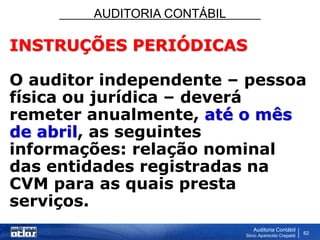 AUDITORIA CONTÁBIL
Auditoria Contábil
Silvio Aparecido Crepaldi
62
INSTRUÇÕES PERIÓDICAS
O auditor independente – pessoa
física ou jurídica – deverá
remeter anualmente, até o mês
de abril, as seguintes
informações: relação nominal
das entidades registradas na
CVM para as quais presta
serviços.
 