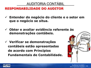 AUDITORIA CONTÁBIL
Auditoria Contábil
Silvio Aparecido Crepaldi
63
RESPONSABILIDADE DO AUDITOR
 Entender do negócio do cliente e o setor em
que o negócio se situa.
 Obter e avaliar evidência referente às
demonstrações contábeis.
 Verificar se demonstrações
contábeis estão apresentadas
de acordo com Princípios
Fundamentais de Contabilidade.
 