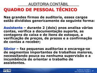 AUDITORIA CONTÁBIL
Auditoria Contábil
Silvio Aparecido Crepaldi
67
QUADRO DE PESSOAL TÉCNICO
Nas grandes firmas de auditoria, esses cargos
estão divididos genericamente da seguinte forma:
Assistente – durante 2 (dois) anos analisa várias
contas, verifica a documentação suporte, as
contagens de caixa e de itens de estoque, a
verificação de preços, de prazos e a confirmação
de contas a receber;
Sênior – faz pequenas auditorias e encarega-se
de segmentos importantes de trabalhos maiores,
necessitando pouca ou nenhuma supervisão e a
incumbência de orientar o trabalho de
assistentes.
 